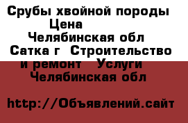 Срубы хвойной породы › Цена ­ 35 000 - Челябинская обл., Сатка г. Строительство и ремонт » Услуги   . Челябинская обл.